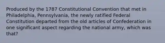 Produced by the 1787 Constitutional Convention that met in Philadelphia, Pennsylvania, the newly ratified Federal Constitution departed from the old articles of Confederation in one significant aspect regarding the national army, which was that?