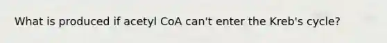 What is produced if acetyl CoA can't enter the Kreb's cycle?