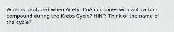 What is produced when Acetyl-CoA combines with a 4-carbon compound during the Krebs Cycle? HINT: Think of the name of the cycle?