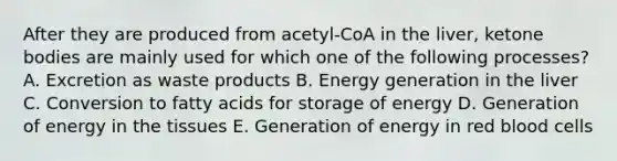 After they are produced from acetyl-CoA in the liver, ketone bodies are mainly used for which one of the following processes? A. Excretion as waste products B. Energy generation in the liver C. Conversion to fatty acids for storage of energy D. Generation of energy in the tissues E. Generation of energy in red blood cells