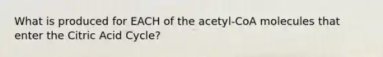 What is produced for EACH of the acetyl-CoA molecules that enter the Citric Acid Cycle?