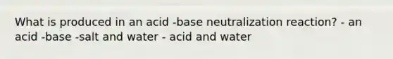 What is produced in an acid -base neutralization reaction? - an acid -base -salt and water - acid and water