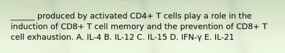 ______ produced by activated CD4+ T cells play a role in the induction of CD8+ T cell memory and the prevention of CD8+ T cell exhaustion. A. IL-4 B. IL-12 C. IL-15 D. IFN-γ E. IL-21