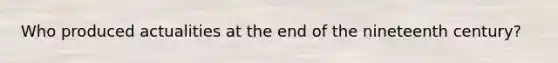 Who produced actualities at the end of the nineteenth century?