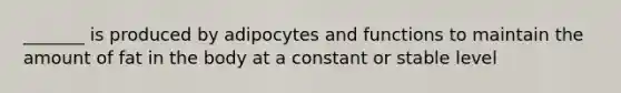 _______ is produced by adipocytes and functions to maintain the amount of fat in the body at a constant or stable level