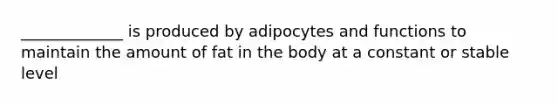 _____________ is produced by adipocytes and functions to maintain the amount of fat in the body at a constant or stable level