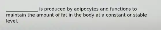 ______________ is produced by adipocytes and functions to maintain the amount of fat in the body at a constant or stable level.