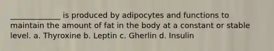 _____________ is produced by adipocytes and functions to maintain the amount of fat in the body at a constant or stable level. a. Thyroxine b. Leptin c. Gherlin d. Insulin