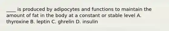 ____ is produced by adipocytes and functions to maintain the amount of fat in the body at a constant or stable level A. thyroxine B. leptin C. ghrelin D. insulin