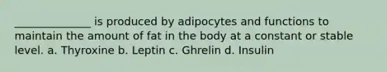 ______________ is produced by adipocytes and functions to maintain the amount of fat in the body at a constant or stable level. a. Thyroxine b. Leptin c. Ghrelin d. Insulin