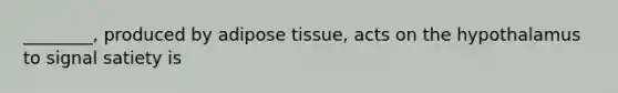 ________, produced by adipose tissue, acts on the hypothalamus to signal satiety is