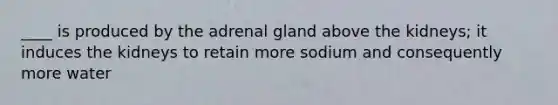 ____ is produced by the adrenal gland above the kidneys; it induces the kidneys to retain more sodium and consequently more water