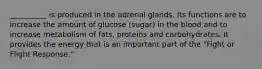 __________ is produced in the adrenal glands. Its functions are to increase the amount of glucose (sugar) in the blood and to increase metabolism of fats, proteins and carbohydrates. It provides the energy that is an important part of the "Fight or Flight Response."