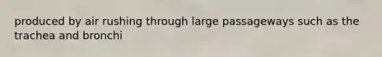 produced by air rushing through large passageways such as the trachea and bronchi