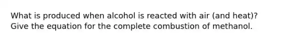 What is produced when alcohol is reacted with air (and heat)? Give the equation for the complete combustion of methanol.