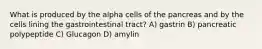 What is produced by the alpha cells of the pancreas and by the cells lining the gastrointestinal tract? A) gastrin B) pancreatic polypeptide C) Glucagon D) amylin