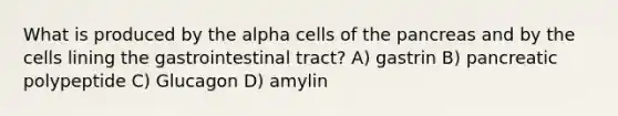 What is produced by the alpha cells of the pancreas and by the cells lining the gastrointestinal tract? A) gastrin B) pancreatic polypeptide C) Glucagon D) amylin