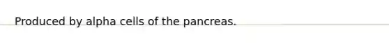 Produced by alpha cells of the pancreas.