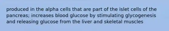 produced in the alpha cells that are part of the islet cells of the pancreas; increases blood glucose by stimulating glycogenesis and releasing glucose from the liver and skeletal muscles