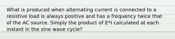 What is produced when alternating current is connected to a resistive load is always positive and has a frequency twice that of the AC source. Simply the product of E*I calculated at each instant in the sine wave cycle?