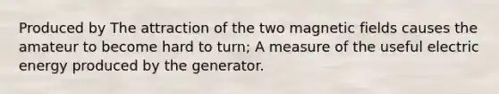 Produced by The attraction of the two magnetic fields causes the amateur to become hard to turn; A measure of the useful electric energy produced by the generator.