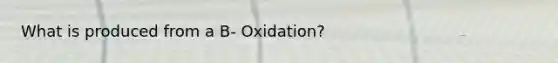 What is produced from a B- Oxidation?