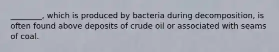 ________, which is produced by bacteria during decomposition, is often found above deposits of crude oil or associated with seams of coal.