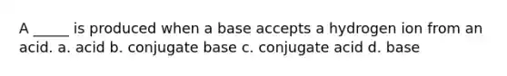 A _____ is produced when a base accepts a hydrogen ion from an acid. a. acid b. conjugate base c. conjugate acid d. base