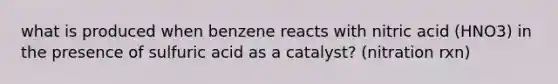 what is produced when benzene reacts with nitric acid (HNO3) in the presence of sulfuric acid as a catalyst? (nitration rxn)