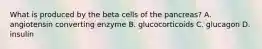 What is produced by the beta cells of the pancreas? A. angiotensin converting enzyme B. glucocorticoids C. glucagon D. insulin