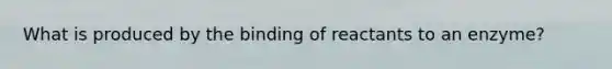 What is produced by the binding of reactants to an enzyme?