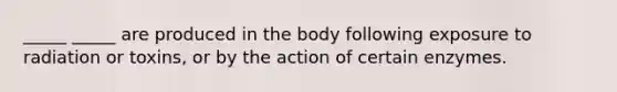 _____ _____ are produced in the body following exposure to radiation or toxins, or by the action of certain enzymes.