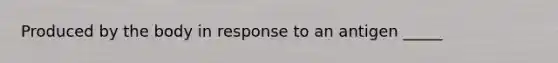 Produced by the body in response to an antigen _____