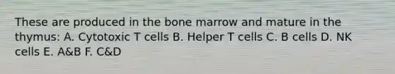 These are produced in the bone marrow and mature in the thymus: A. Cytotoxic T cells B. Helper T cells C. B cells D. NK cells E. A&B F. C&D