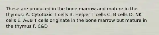 These are produced in the bone marrow and mature in the thymus: A. Cytotoxic T cells B. Helper T cells C. B cells D. NK cells E. A&B T cells originate in the bone marrow but mature in the thymus F. C&D