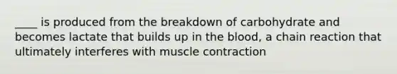 ____ is produced from the breakdown of carbohydrate and becomes lactate that builds up in the blood, a chain reaction that ultimately interferes with muscle contraction