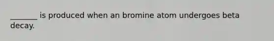 _______ is produced when an bromine atom undergoes beta decay.