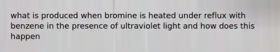 what is produced when bromine is heated under reflux with benzene in the presence of ultraviolet light and how does this happen