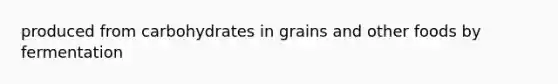 produced from carbohydrates in grains and other foods by fermentation