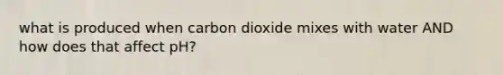 what is produced when carbon dioxide mixes with water AND how does that affect pH?