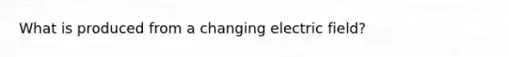 What is produced from a changing electric field?