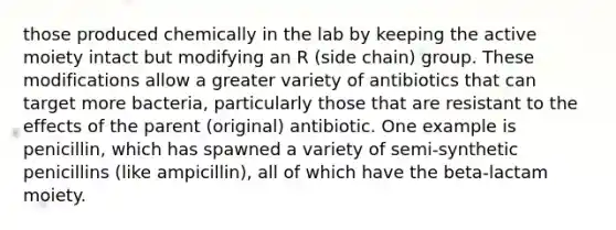 those produced chemically in the lab by keeping the active moiety intact but modifying an R (side chain) group. These modifications allow a greater variety of antibiotics that can target more bacteria, particularly those that are resistant to the effects of the parent (original) antibiotic. One example is penicillin, which has spawned a variety of semi-synthetic penicillins (like ampicillin), all of which have the beta-lactam moiety.