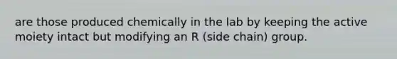 are those produced chemically in the lab by keeping the active moiety intact but modifying an R (side chain) group.