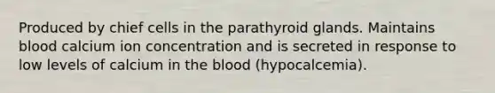 Produced by chief cells in the parathyroid glands. Maintains blood calcium ion concentration and is secreted in response to low levels of calcium in the blood (hypocalcemia).