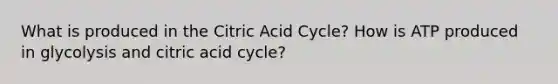 What is produced in the Citric Acid Cycle? How is ATP produced in glycolysis and citric acid cycle?