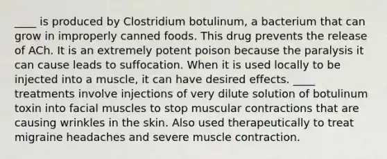 ____ is produced by Clostridium botulinum, a bacterium that can grow in improperly canned foods. This drug prevents the release of ACh. It is an extremely potent poison because the paralysis it can cause leads to suffocation. When it is used locally to be injected into a muscle, it can have desired effects. ____ treatments involve injections of very dilute solution of botulinum toxin into facial muscles to stop muscular contractions that are causing wrinkles in the skin. Also used therapeutically to treat migraine headaches and severe muscle contraction.