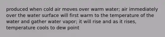 produced when cold air moves over warm water; air immediately over the water surface will first warm to the temperature of the water and gather water vapor; it will rise and as it rises, temperature cools to dew point