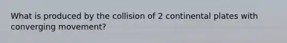 What is produced by the collision of 2 continental plates with converging movement?