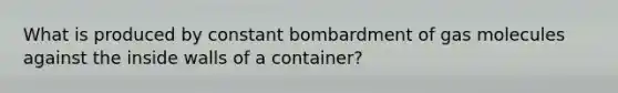 What is produced by constant bombardment of gas molecules against the inside walls of a container?