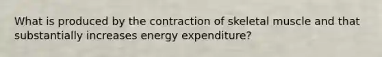 What is produced by the contraction of skeletal muscle and that substantially increases energy expenditure?